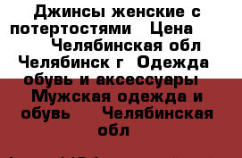 Джинсы женские с потертостями › Цена ­ 1 000 - Челябинская обл., Челябинск г. Одежда, обувь и аксессуары » Мужская одежда и обувь   . Челябинская обл.